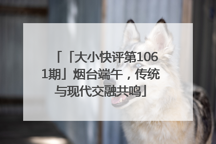 「大小快评第1061期」烟台端午，传统与现代交融共鸣