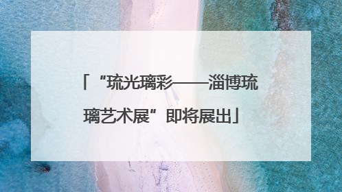 “琉光璃彩——淄博琉璃艺术展”即将展出