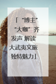 “博主”“大咖”齐发声 解读大武夷文旅独特魅力