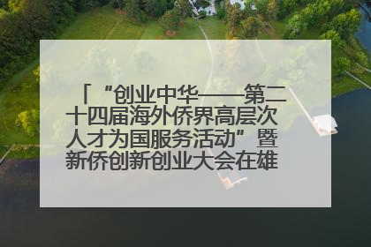 “创业中华——第二十四届海外侨界高层次人才为国服务活动”暨新侨创新创业大会在雄安新区开幕
