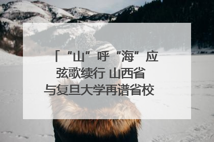 “山”呼“海”应 弦歌续行 山西省与复旦大学再谱省校合作新篇章