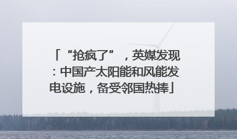 “抢疯了”，英媒发现：中国产太阳能和风能发电设施，备受邻国热捧