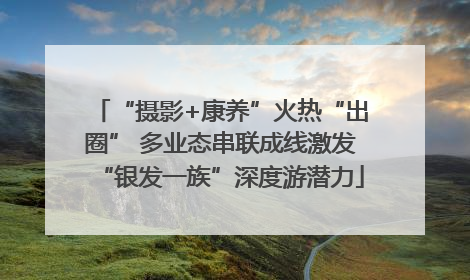“摄影+康养”火热“出圈” 多业态串联成线激发“银发一族”深度游潜力