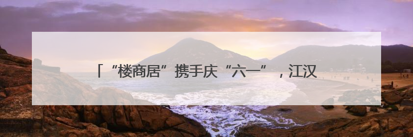 “楼商居”携手庆“六一”，江汉区新华街道“玩”出治理新范式