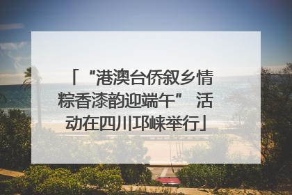 “港澳台侨叙乡情 粽香漆韵迎端午” 活动在四川邛崃举行