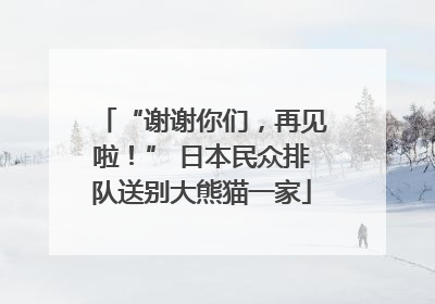 “谢谢你们，再见啦！” 日本民众排队送别大熊猫一家