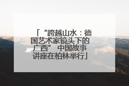 “跨越山水：德国艺术家镜头下的广西” 中国故事讲座在柏林举行
