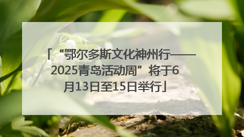 “鄂尔多斯文化神州行——2025青岛活动周”将于6月13日至15日举行