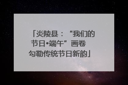 炎陵县：“我们的节日•端午”画卷 勾勒传统节日新韵