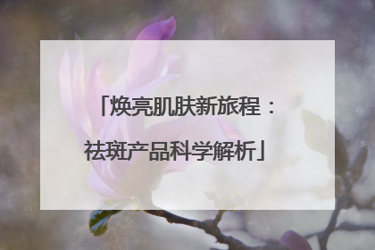 焕亮肌肤新旅程：祛斑产品科学解析