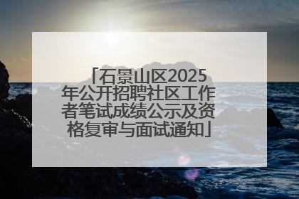 石景山区2025年公开招聘社区工作者笔试成绩公示及资格复审与面试通知