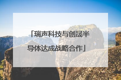 瑞声科技与创晟半导体达成战略合作