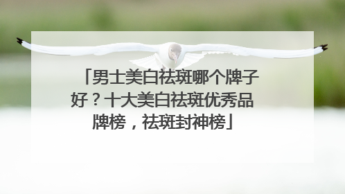 男士美白祛斑哪个牌子好？十大美白祛斑优秀品牌榜，祛斑封神榜