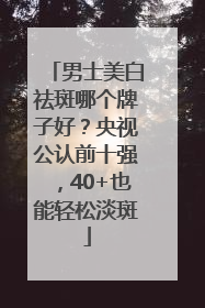 男士美白祛斑哪个牌子好？央视公认前十强，40+也能轻松淡斑