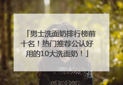 男士洗面奶排行榜前十名！热门推荐公认好用的10大洗面奶！