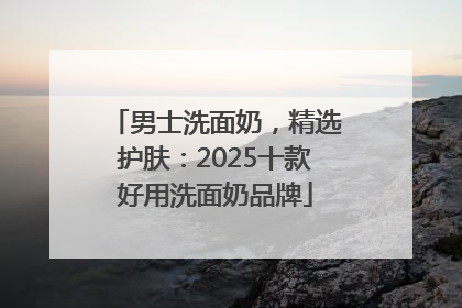 男士洗面奶，精选护肤：2025十款好用洗面奶品牌