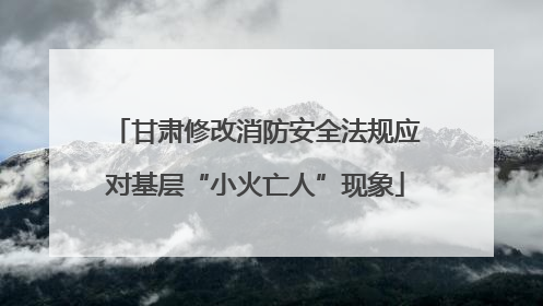 甘肃修改消防安全法规应对基层“小火亡人”现象