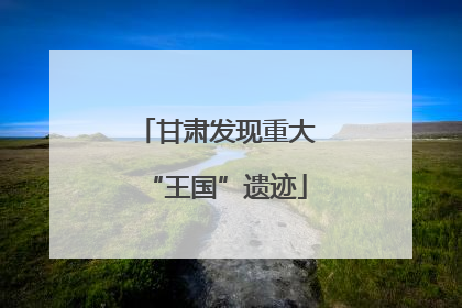 甘肃发现重大“王国”遗迹