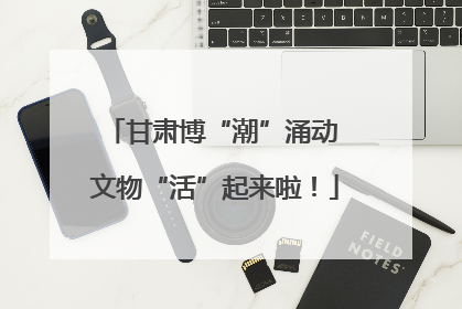 甘肃博“潮”涌动 文物“活”起来啦！