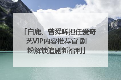 白鹿、曾舜晞担任爱奇艺VIP内容推荐官 剧粉解锁追剧新福利