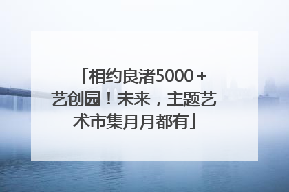 相约良渚5000＋艺创园！未来，主题艺术市集月月都有