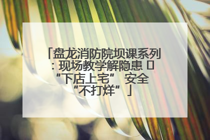 盘龙消防院坝课系列：现场教学解隐患   “下店上宅” 安全 “不打烊”