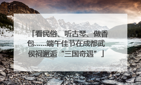 看民俗、听古琴、做香包……端午佳节在成都武侯祠邂逅“三国奇遇”