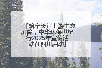 筑牢长江上游生态屏障，中华环保世纪行2025年宣传活动在四川启动