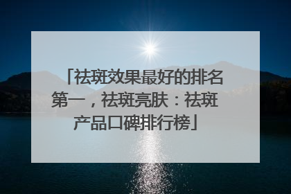 祛斑效果最好的排名第一，祛斑亮肤：祛斑产品口碑排行榜
