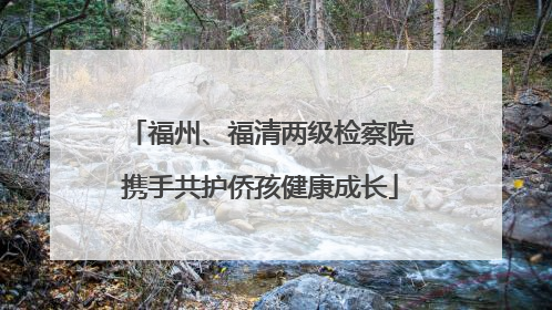 福州、福清两级检察院携手共护侨孩健康成长