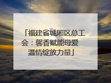 福建省城厢区总工会：馨香赋能母爱 温情绽放力量