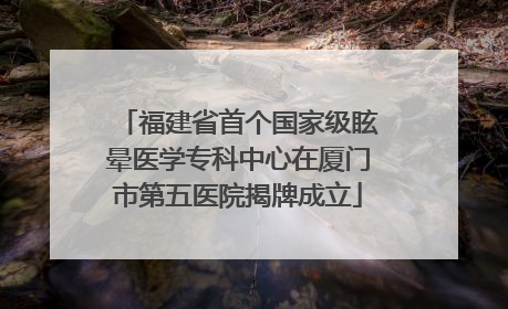 福建省首个国家级眩晕医学专科中心在厦门市第五医院揭牌成立