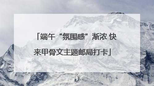 端午“氛围感”渐浓 快来甲骨文主题邮局打卡