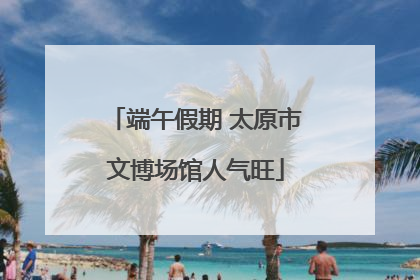 端午假期 太原市文博场馆人气旺