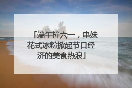 端午撞六一，串妹花式冰粉掀起节日经济的美食热浪