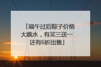 端午过后粽子价格大跳水，有买三送一还有6折出售