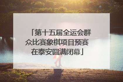 第十五届全运会群众比赛象棋项目预赛在泰安圆满闭幕