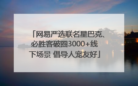 网易严选联名星巴克、必胜客破圈3000+线下场景 倡导人宠友好