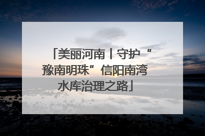 美丽河南丨守护“豫南明珠”信阳南湾水库治理之路