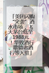 美团闪购“突袭”酒水市场，飞天茅台低至1988元！华致酒行、歌德老酒行等入驻