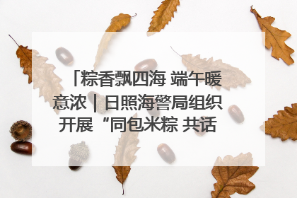 粽香飘四海 端午暖意浓｜日照海警局组织开展“同包米粽 共话端午”系列活动
