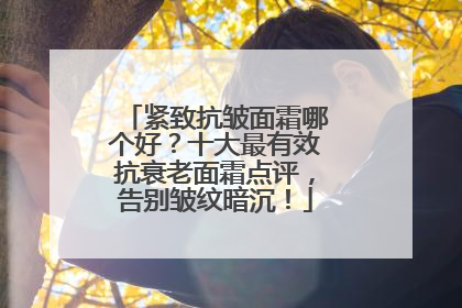 紧致抗皱面霜哪个好？十大最有效抗衰老面霜点评，告别皱纹暗沉！
