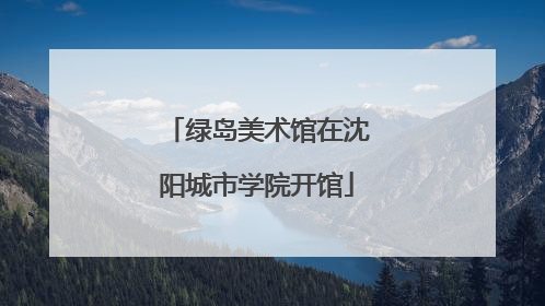 绿岛美术馆在沈阳城市学院开馆