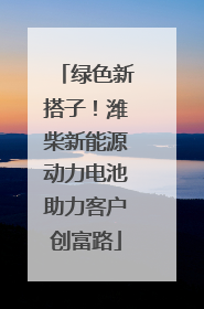 绿色新搭子！潍柴新能源动力电池助力客户创富路