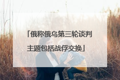 俄称俄乌第三轮谈判主题包括战俘交换