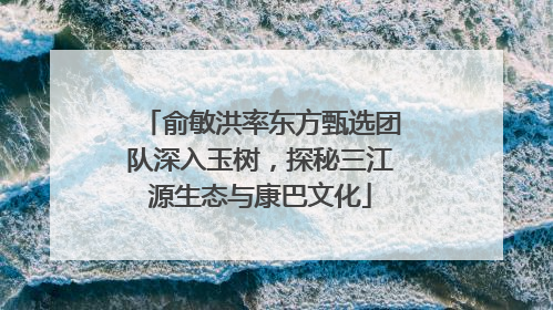 俞敏洪率东方甄选团队深入玉树，探秘三江源生态与康巴文化