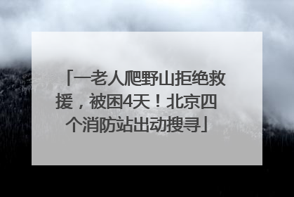 一老人爬野山拒绝救援，被困4天！北京四个消防站出动搜寻
