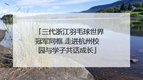 三代浙江羽毛球世界冠军同框 走进杭州校园与学子共话成长