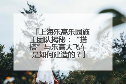 上海乐高乐园施工团队揭秘：“搭搭”与乐高大飞车是如何建造的？