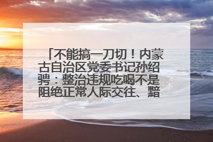 不能搞一刀切！内蒙古自治区党委书记孙绍骋：整治违规吃喝不是阻绝正常人际交往、黯淡人间烟火